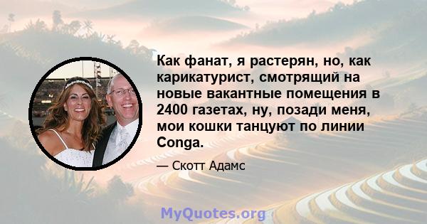 Как фанат, я растерян, но, как карикатурист, смотрящий на новые вакантные помещения в 2400 газетах, ну, позади меня, мои кошки танцуют по линии Conga.