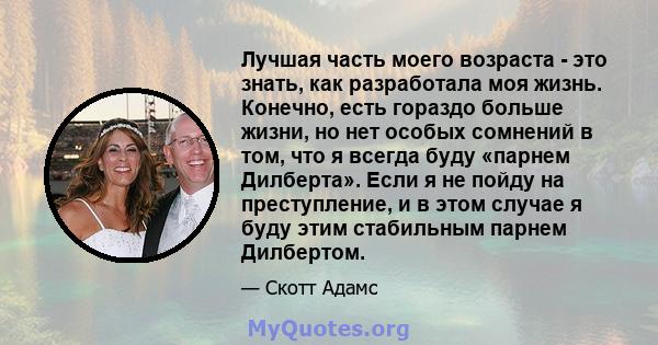 Лучшая часть моего возраста - это знать, как разработала моя жизнь. Конечно, есть гораздо больше жизни, но нет особых сомнений в том, что я всегда буду «парнем Дилберта». Если я не пойду на преступление, и в этом случае 