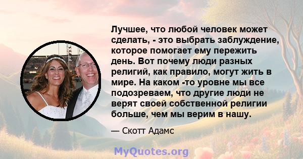 Лучшее, что любой человек может сделать, - это выбрать заблуждение, которое помогает ему пережить день. Вот почему люди разных религий, как правило, могут жить в мире. На каком -то уровне мы все подозреваем, что другие