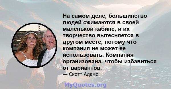 На самом деле, большинство людей сжимаются в своей маленькой кабине, и их творчество вытесняется в другом месте, потому что компания не может ее использовать. Компания организована, чтобы избавиться от вариантов.