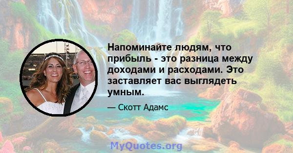 Напоминайте людям, что прибыль - это разница между доходами и расходами. Это заставляет вас выглядеть умным.