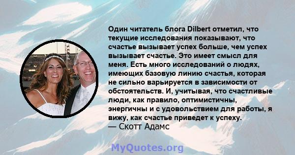 Один читатель блога Dilbert отметил, что текущие исследования показывают, что счастье вызывает успех больше, чем успех вызывает счастье. Это имеет смысл для меня. Есть много исследований о людях, имеющих базовую линию