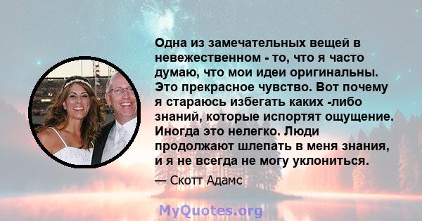 Одна из замечательных вещей в невежественном - то, что я часто думаю, что мои идеи оригинальны. Это прекрасное чувство. Вот почему я стараюсь избегать каких -либо знаний, которые испортят ощущение. Иногда это нелегко.