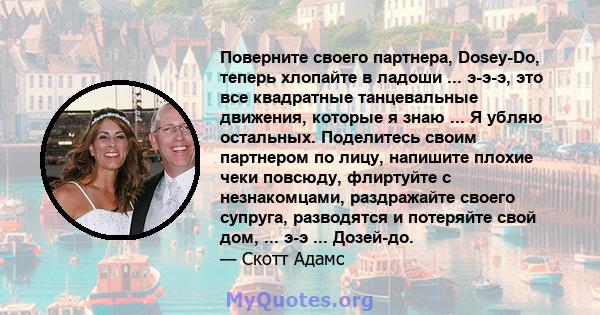 Поверните своего партнера, Dosey-Do, теперь хлопайте в ладоши ... э-э-э, это все квадратные танцевальные движения, которые я знаю ... Я убляю остальных. Поделитесь своим партнером по лицу, напишите плохие чеки повсюду,