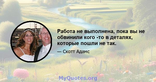 Работа не выполнена, пока вы не обвинили кого -то в деталях, которые пошли не так.