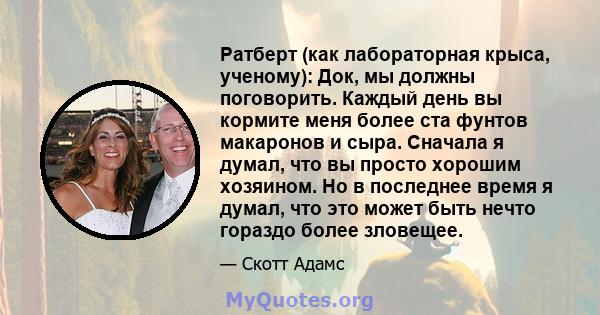 Ратберт (как лабораторная крыса, ученому): Док, мы должны поговорить. Каждый день вы кормите меня более ста фунтов макаронов и сыра. Сначала я думал, что вы просто хорошим хозяином. Но в последнее время я думал, что это 