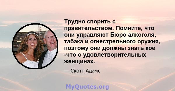 Трудно спорить с правительством. Помните, что они управляют Бюро алкоголя, табака и огнестрельного оружия, поэтому они должны знать кое -что о удовлетворительных женщинах.