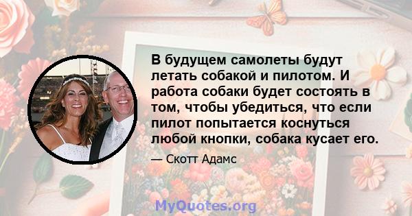 В будущем самолеты будут летать собакой и пилотом. И работа собаки будет состоять в том, чтобы убедиться, что если пилот попытается коснуться любой кнопки, собака кусает его.