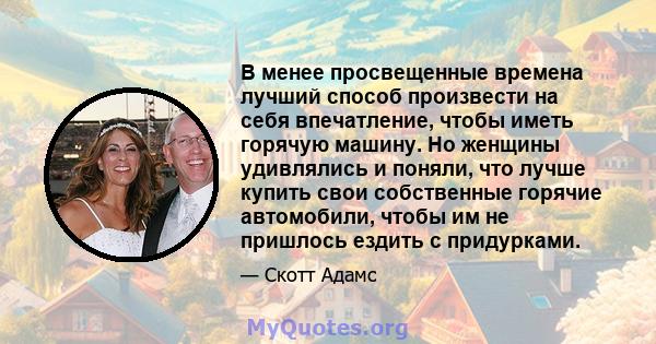 В менее просвещенные времена лучший способ произвести на себя впечатление, чтобы иметь горячую машину. Но женщины удивлялись и поняли, что лучше купить свои собственные горячие автомобили, чтобы им не пришлось ездить с