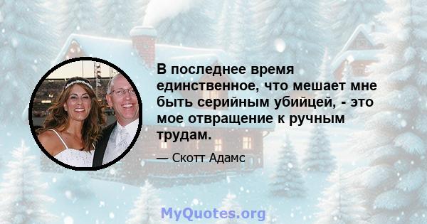 В последнее время единственное, что мешает мне быть серийным убийцей, - это мое отвращение к ручным трудам.