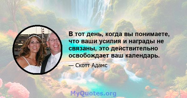 В тот день, когда вы понимаете, что ваши усилия и награды не связаны, это действительно освобождает ваш календарь.