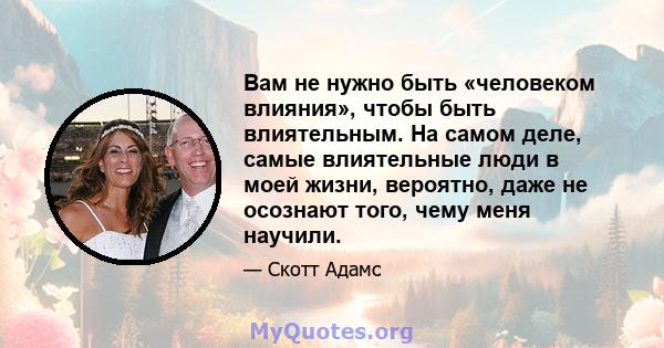 Вам не нужно быть «человеком влияния», чтобы быть влиятельным. На самом деле, самые влиятельные люди в моей жизни, вероятно, даже не осознают того, чему меня научили.