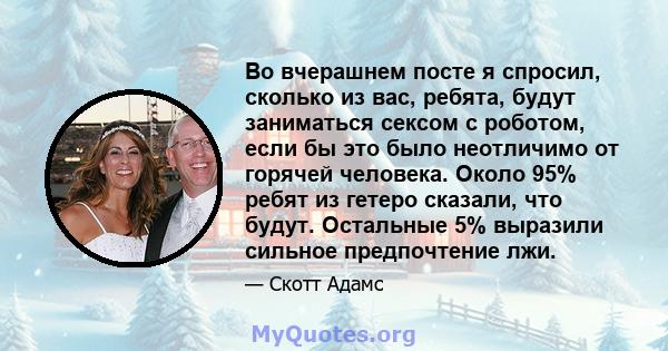 Во вчерашнем посте я спросил, сколько из вас, ребята, будут заниматься сексом с роботом, если бы это было неотличимо от горячей человека. Около 95% ребят из гетеро сказали, что будут. Остальные 5% выразили сильное