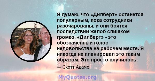 Я думаю, что «Дилберт» останется популярным, пока сотрудники разочарованы, и они боятся последствий жалоб слишком громко. «Дилберт» - это обозначенный голос недовольства на рабочем месте. Я никогда не планировал это