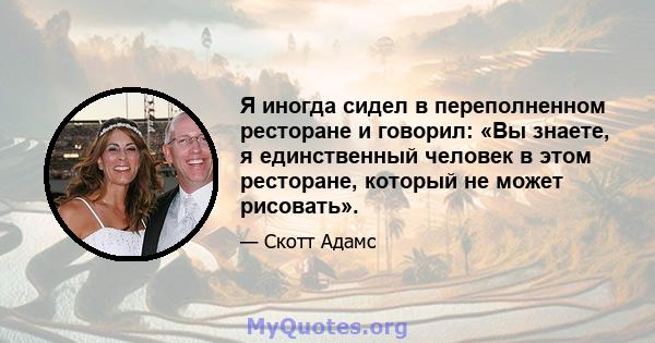 Я иногда сидел в переполненном ресторане и говорил: «Вы знаете, я единственный человек в этом ресторане, который не может рисовать».