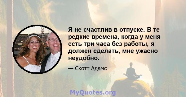 Я не счастлив в отпуске. В те редкие времена, когда у меня есть три часа без работы, я должен сделать, мне ужасно неудобно.