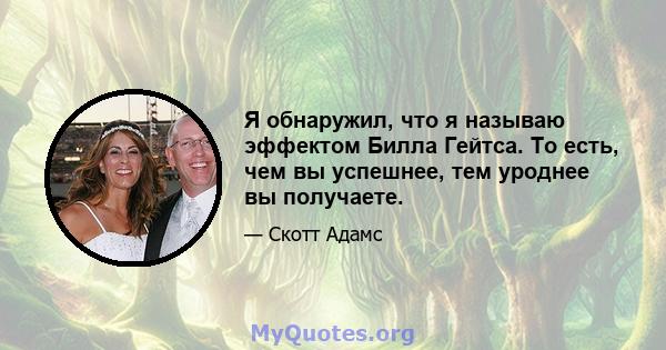 Я обнаружил, что я называю эффектом Билла Гейтса. То есть, чем вы успешнее, тем уроднее вы получаете.