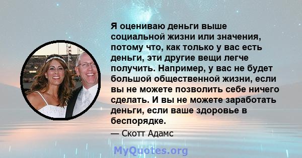 Я оцениваю деньги выше социальной жизни или значения, потому что, как только у вас есть деньги, эти другие вещи легче получить. Например, у вас не будет большой общественной жизни, если вы не можете позволить себе