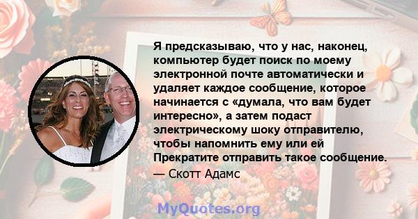 Я предсказываю, что у нас, наконец, компьютер будет поиск по моему электронной почте автоматически и удаляет каждое сообщение, которое начинается с «думала, что вам будет интересно», а затем подаст электрическому шоку