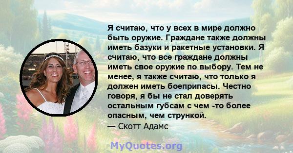 Я считаю, что у всех в мире должно быть оружие. Граждане также должны иметь базуки и ракетные установки. Я считаю, что все граждане должны иметь свое оружие по выбору. Тем не менее, я также считаю, что только я должен