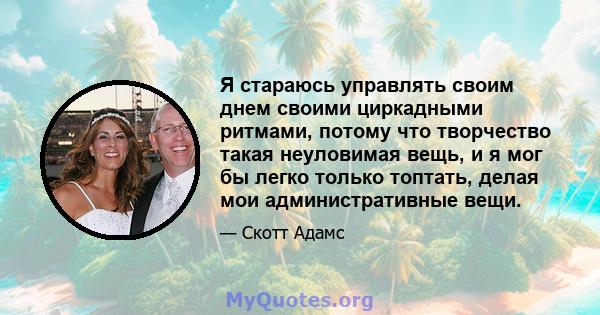 Я стараюсь управлять своим днем ​​своими циркадными ритмами, потому что творчество такая неуловимая вещь, и я мог бы легко только топтать, делая мои административные вещи.