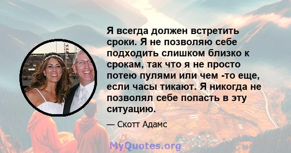 Я всегда должен встретить сроки. Я не позволяю себе подходить слишком близко к срокам, так что я не просто потею пулями или чем -то еще, если часы тикают. Я никогда не позволял себе попасть в эту ситуацию.