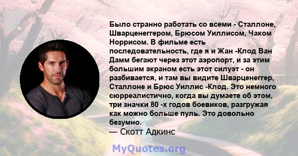 Было странно работать со всеми - Сталлоне, Шварценеггером, Брюсом Уиллисом, Чаком Норрисом. В фильме есть последовательность, где я и Жан -Клод Ван Дамм бегают через этот аэропорт, и за этим большим экраном есть этот