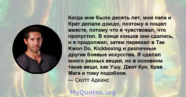 Когда мне было десять лет, мой папа и брат делали дзюдо, поэтому я пошел вместе, потому что я чувствовал, что пропустил. В конце концов они сдались, и я продолжил, затем переехал в Tae Kwon Do, Kickboxing и различные