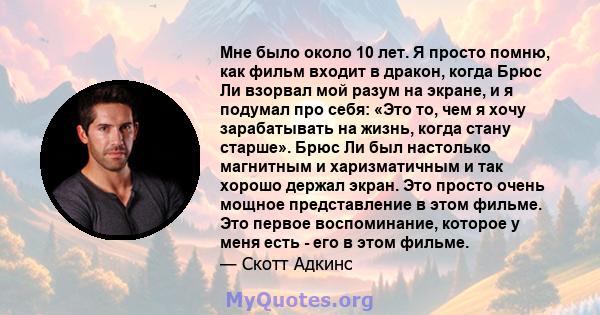 Мне было около 10 лет. Я просто помню, как фильм входит в дракон, когда Брюс Ли взорвал мой разум на экране, и я подумал про себя: «Это то, чем я хочу зарабатывать на жизнь, когда стану старше». Брюс Ли был настолько