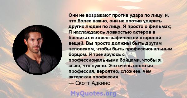 Они не возражают против удара по лицу, и, что более важно, они не против ударить других людей по лицу. Я просто о фильмах; Я наслаждаюсь ловкостью актеров в боевиках и хореографической стороной вещей. Вы просто должны