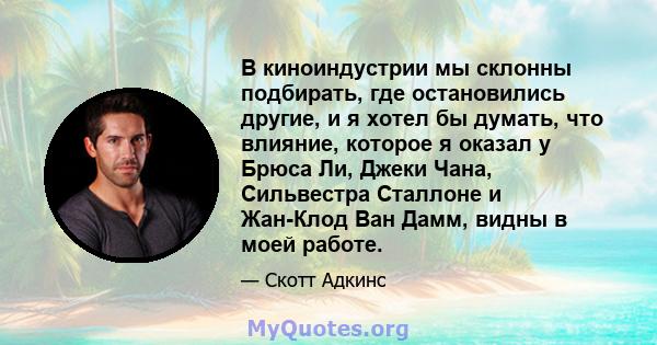 В киноиндустрии мы склонны подбирать, где остановились другие, и я хотел бы думать, что влияние, которое я оказал у Брюса Ли, Джеки Чана, Сильвестра Сталлоне и Жан-Клод Ван Дамм, видны в моей работе.