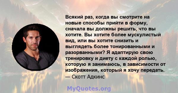 Всякий раз, когда вы смотрите на новые способы прийти в форму, сначала вы должны решить, что вы хотите. Вы хотите более мускулистый вид, или вы хотите снизить и выглядеть более тонированными и разорванными? Я адаптирую