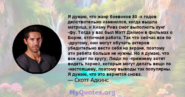 Я думаю, что жанр боевиков 80 -х годов действительно изменился, когда вышла матрица, и Киану Ривз смог выполнить кунг -фу. Тогда у вас был Мэтт Дэймон в фильмах о Борне, отличная работа. Так что сейчас все по -другому,