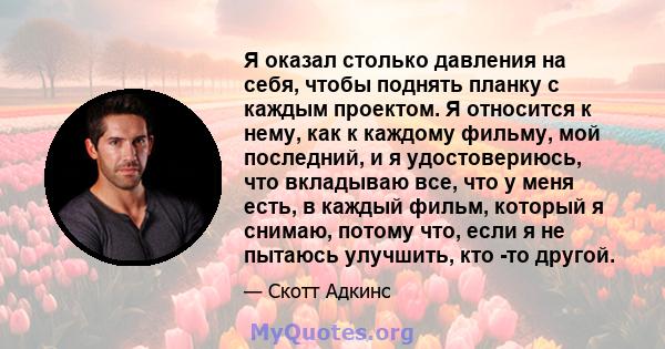 Я оказал столько давления на себя, чтобы поднять планку с каждым проектом. Я относится к нему, как к каждому фильму, мой последний, и я удостовериюсь, что вкладываю все, что у меня есть, в каждый фильм, который я