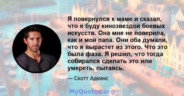 Я повернулся к маме и сказал, что я буду кинозвездой боевых искусств. Она мне не поверила, как и мой папа. Они оба думали, что я вырастет из этого. Что это была фаза. Я решил, что тогда собирался сделать это или