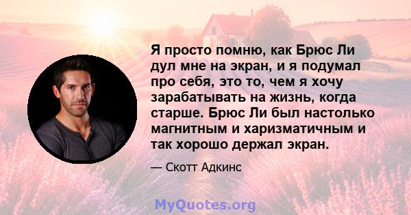 Я просто помню, как Брюс Ли дул мне на экран, и я подумал про себя, это то, чем я хочу зарабатывать на жизнь, когда старше. Брюс Ли был настолько магнитным и харизматичным и так хорошо держал экран.