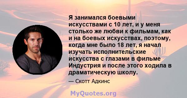 Я занимался боевыми искусствами с 10 лет, и у меня столько же любви к фильмам, как и на боевых искусствах, поэтому, когда мне было 18 лет, я начал изучать исполнительские искусства с глазами в фильме Индустрия и после