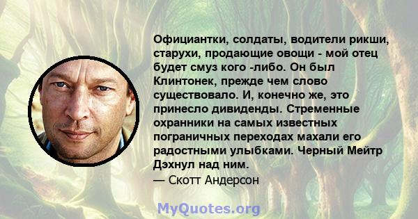 Официантки, солдаты, водители рикши, старухи, продающие овощи - мой отец будет смуз кого -либо. Он был Клинтонек, прежде чем слово существовало. И, конечно же, это принесло дивиденды. Стременные охранники на самых