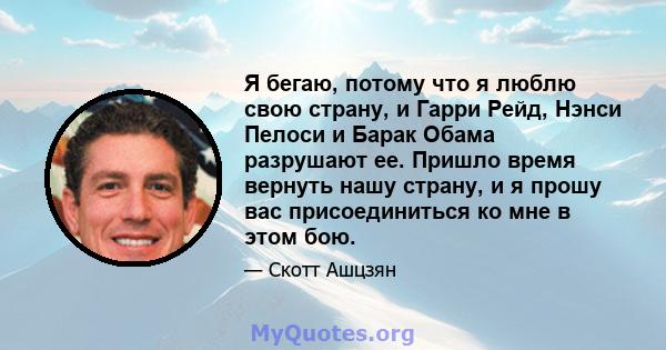 Я бегаю, потому что я люблю свою страну, и Гарри Рейд, Нэнси Пелоси и Барак Обама разрушают ее. Пришло время вернуть нашу страну, и я прошу вас присоединиться ко мне в этом бою.