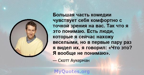 Большая часть комедии чувствует себя комфортно с точкой зрения на вас. Так что я это понимаю. Есть люди, которые я сейчас нахожу веселыми, но в первые пару раз я видел их, я говорил: «Что это? Я вообще не понимаю».