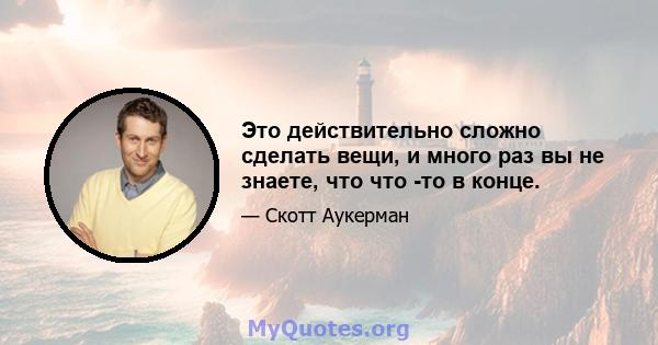 Это действительно сложно сделать вещи, и много раз вы не знаете, что что -то в конце.