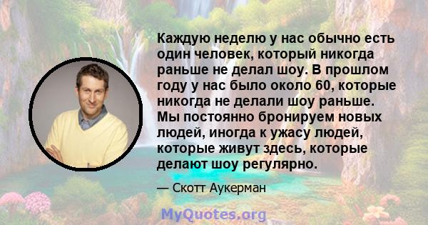 Каждую неделю у нас обычно есть один человек, который никогда раньше не делал шоу. В прошлом году у нас было около 60, которые никогда не делали шоу раньше. Мы постоянно бронируем новых людей, иногда к ужасу людей,