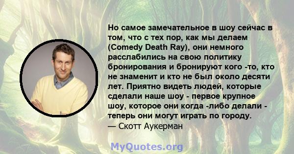 Но самое замечательное в шоу сейчас в том, что с тех пор, как мы делаем (Comedy Death Ray), они немного расслабились на свою политику бронирования и бронируют кого -то, кто не знаменит и кто не был около десяти лет.