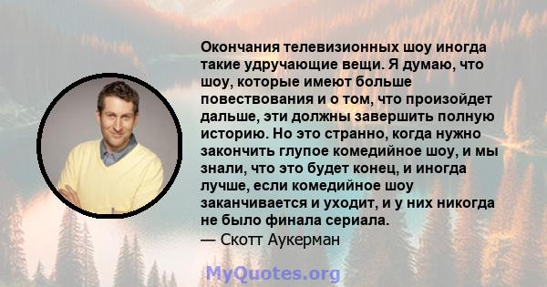 Окончания телевизионных шоу иногда такие удручающие вещи. Я думаю, что шоу, которые имеют больше повествования и о том, что произойдет дальше, эти должны завершить полную историю. Но это странно, когда нужно закончить