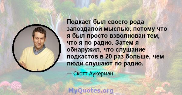 Подкаст был своего рода запоздалой мыслью, потому что я был просто взволнован тем, что я по радио. Затем я обнаружил, что слушание подкастов в 20 раз больше, чем люди слушают по радио.