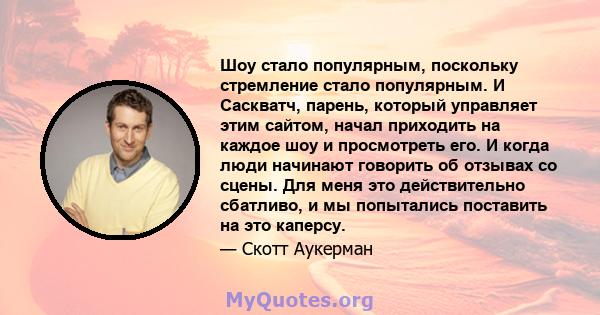 Шоу стало популярным, поскольку стремление стало популярным. И Саскватч, парень, который управляет этим сайтом, начал приходить на каждое шоу и просмотреть его. И когда люди начинают говорить об отзывах со сцены. Для