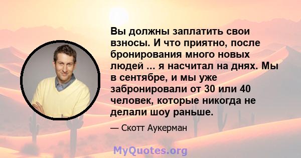 Вы должны заплатить свои взносы. И что приятно, после бронирования много новых людей ... я насчитал на днях. Мы в сентябре, и мы уже забронировали от 30 или 40 человек, которые никогда не делали шоу раньше.