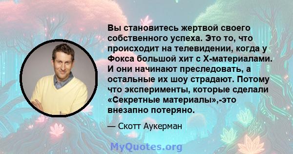 Вы становитесь жертвой своего собственного успеха. Это то, что происходит на телевидении, когда у Фокса большой хит с X-материалами. И они начинают преследовать, а остальные их шоу страдают. Потому что эксперименты,