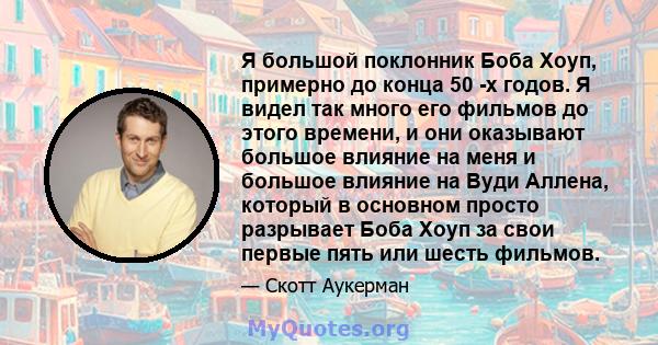 Я большой поклонник Боба Хоуп, примерно до конца 50 -х годов. Я видел так много его фильмов до этого времени, и они оказывают большое влияние на меня и большое влияние на Вуди Аллена, который в основном просто разрывает 