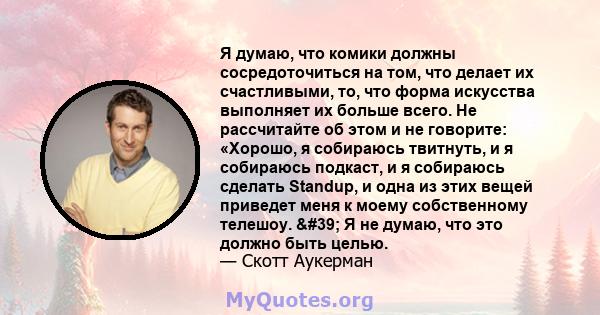 Я думаю, что комики должны сосредоточиться на том, что делает их счастливыми, то, что форма искусства выполняет их больше всего. Не рассчитайте об этом и не говорите: «Хорошо, я собираюсь твитнуть, и я собираюсь